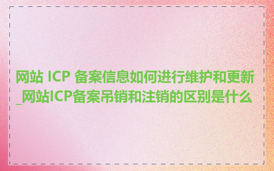 网站 ICP 备案信息如何进行维护和更新_网站ICP备案吊销和注销的区别是什么