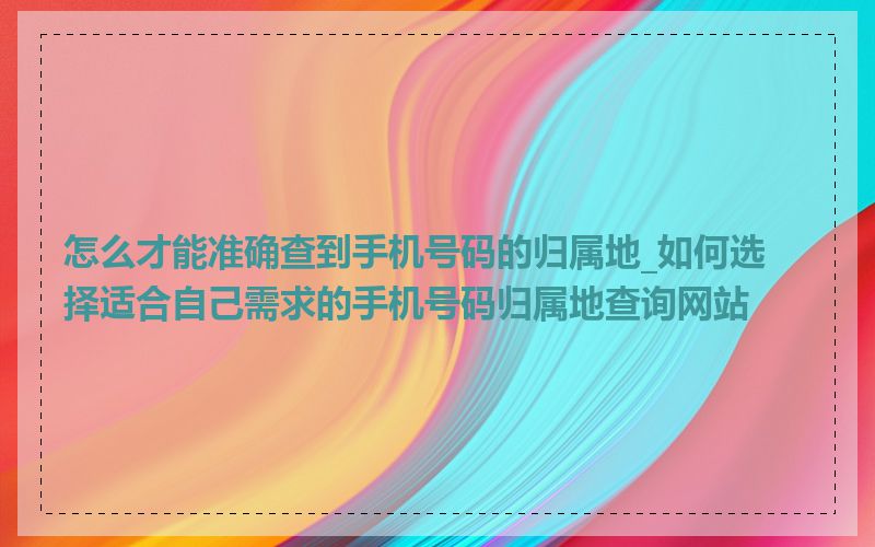 怎么才能准确查到手机号码的归属地_如何选择适合自己需求的手机号码归属地查询网站