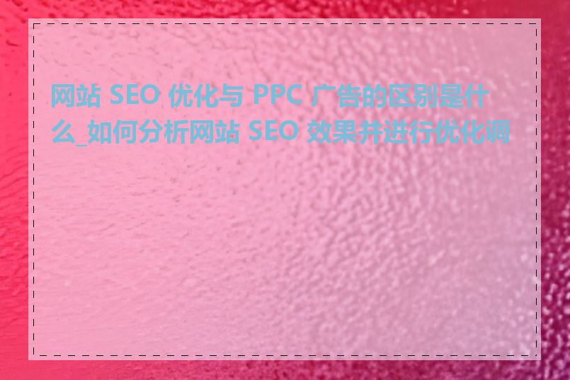 网站 SEO 优化与 PPC 广告的区别是什么_如何分析网站 SEO 效果并进行优化调整