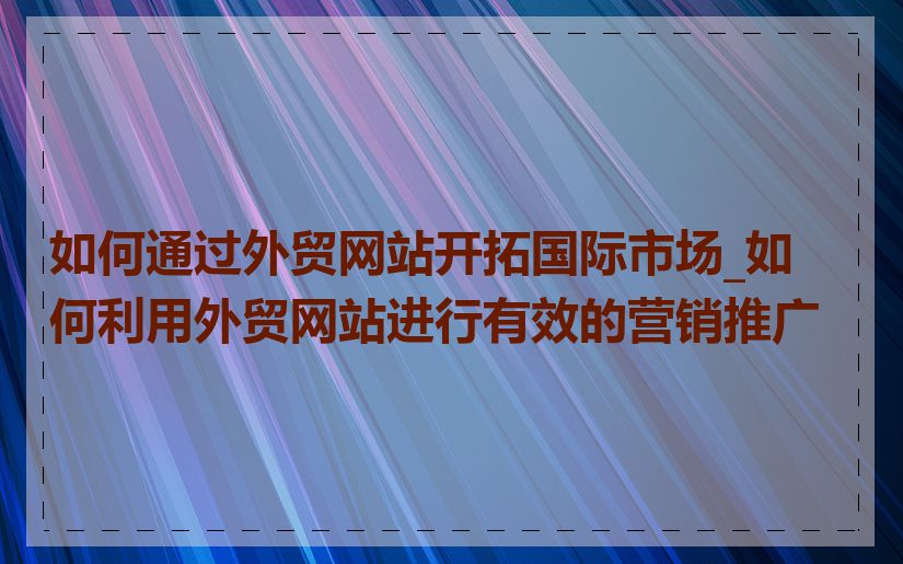 如何通过外贸网站开拓国际市场_如何利用外贸网站进行有效的营销推广