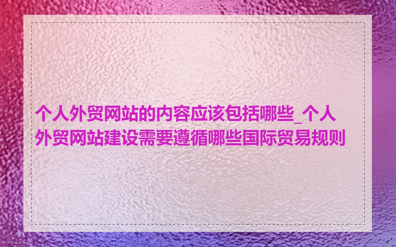 个人外贸网站的内容应该包括哪些_个人外贸网站建设需要遵循哪些国际贸易规则