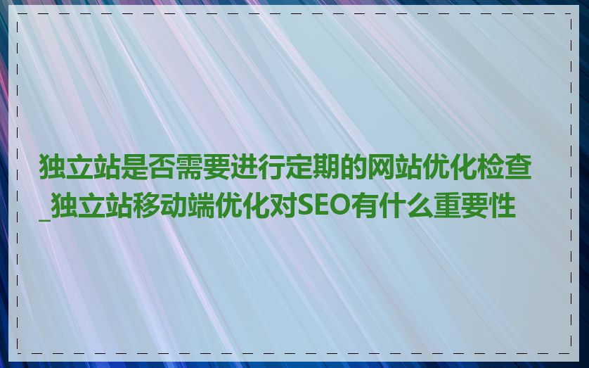 独立站是否需要进行定期的网站优化检查_独立站移动端优化对SEO有什么重要性