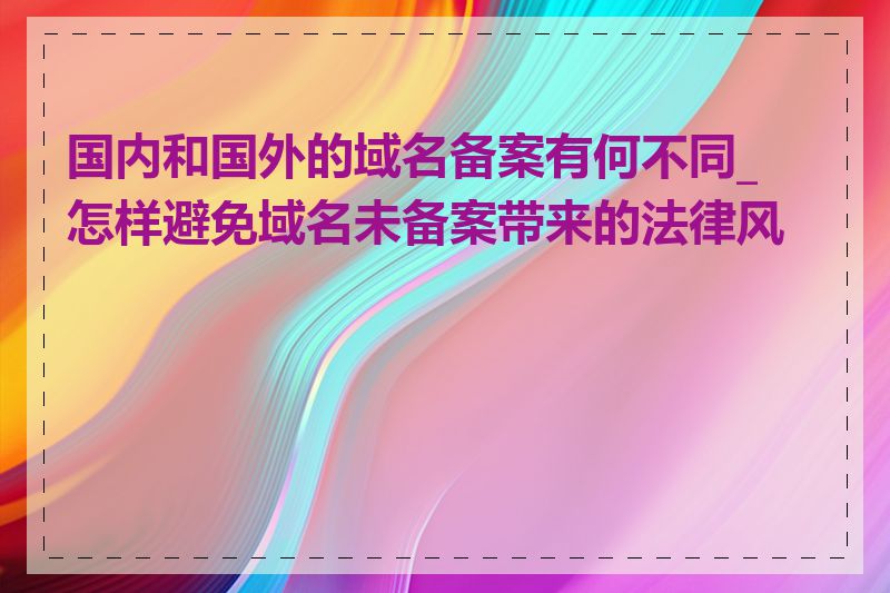 国内和国外的域名备案有何不同_怎样避免域名未备案带来的法律风险
