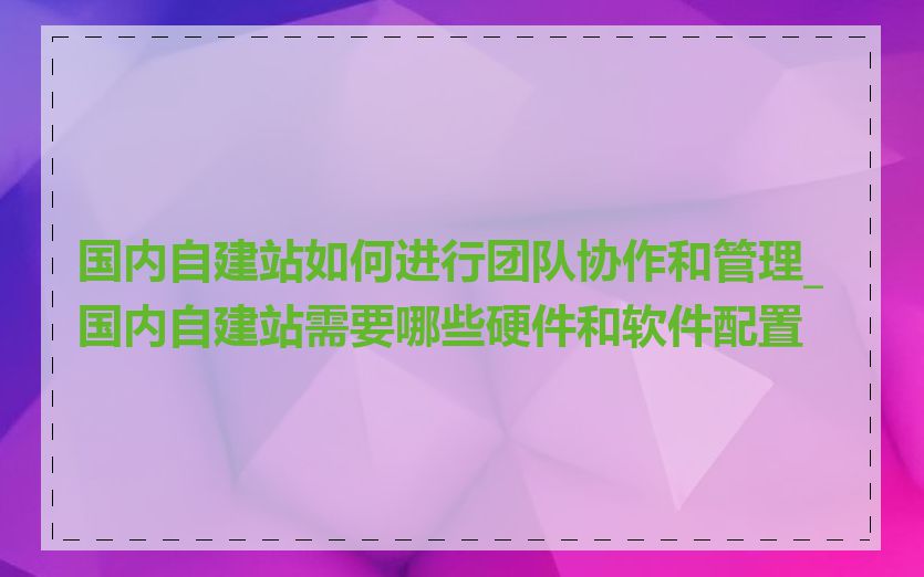 国内自建站如何进行团队协作和管理_国内自建站需要哪些硬件和软件配置