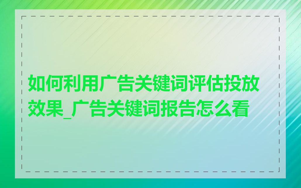 如何利用广告关键词评估投放效果_广告关键词报告怎么看