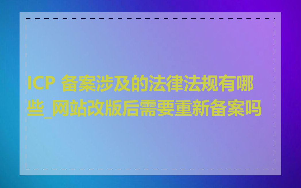 ICP 备案涉及的法律法规有哪些_网站改版后需要重新备案吗