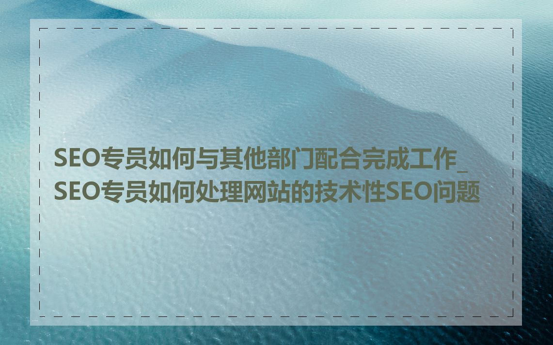SEO专员如何与其他部门配合完成工作_SEO专员如何处理网站的技术性SEO问题