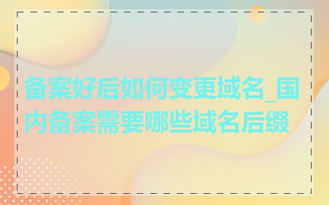 备案好后如何变更域名_国内备案需要哪些域名后缀