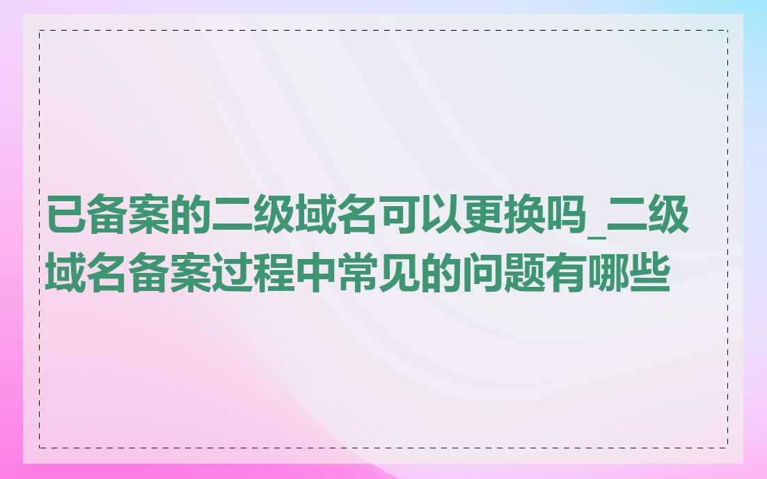 已备案的二级域名可以更换吗_二级域名备案过程中常见的问题有哪些