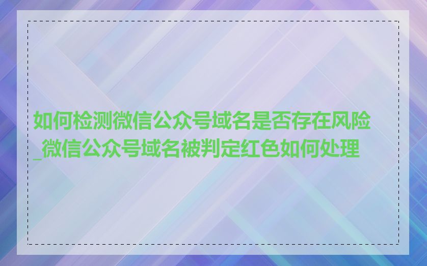 如何检测微信公众号域名是否存在风险_微信公众号域名被判定红色如何处理