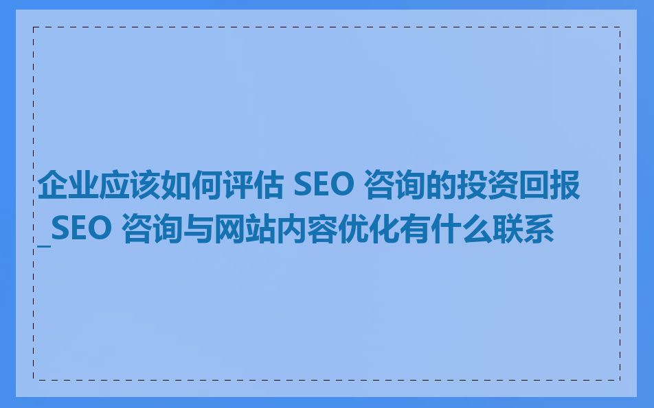 企业应该如何评估 SEO 咨询的投资回报_SEO 咨询与网站内容优化有什么联系