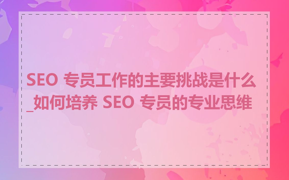 SEO 专员工作的主要挑战是什么_如何培养 SEO 专员的专业思维