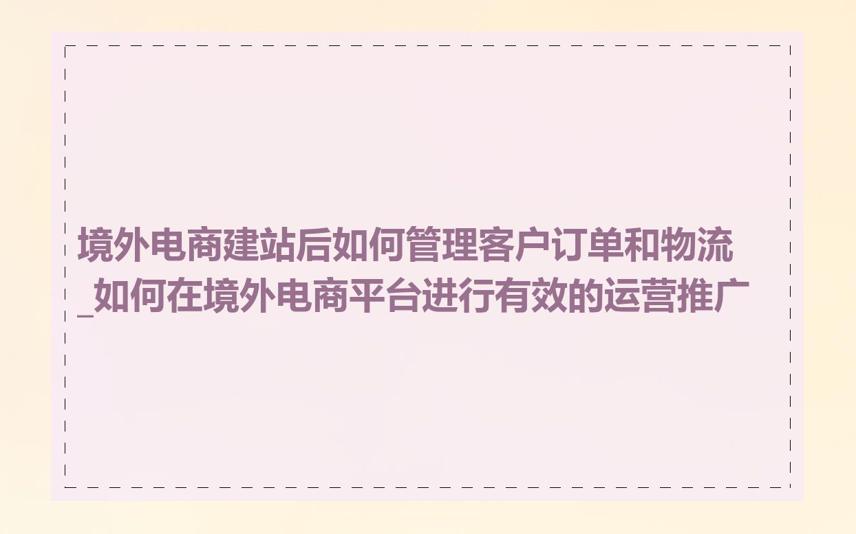境外电商建站后如何管理客户订单和物流_如何在境外电商平台进行有效的运营推广