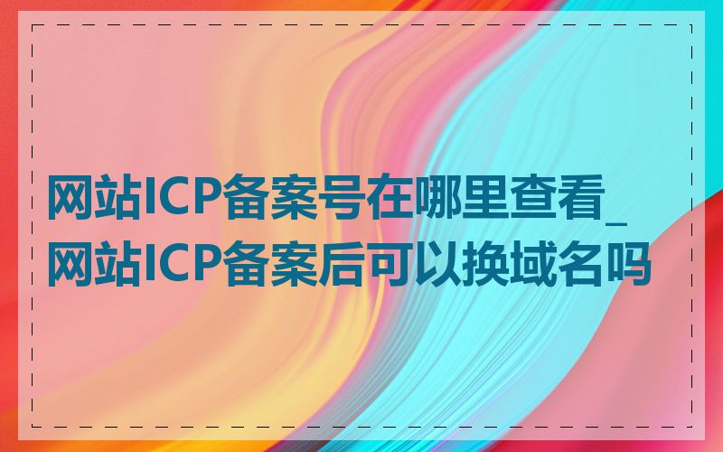 网站ICP备案号在哪里查看_网站ICP备案后可以换域名吗