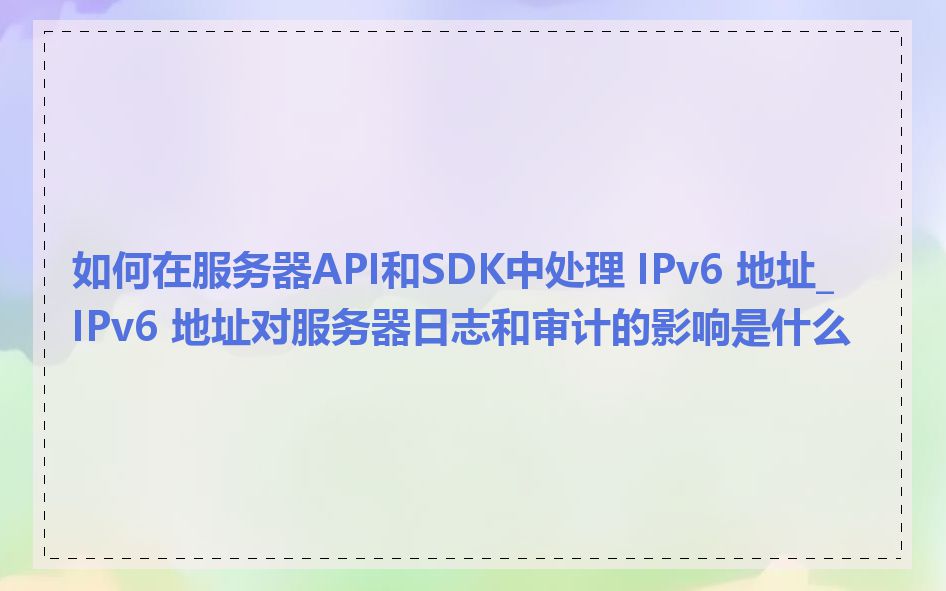如何在服务器API和SDK中处理 IPv6 地址_IPv6 地址对服务器日志和审计的影响是什么