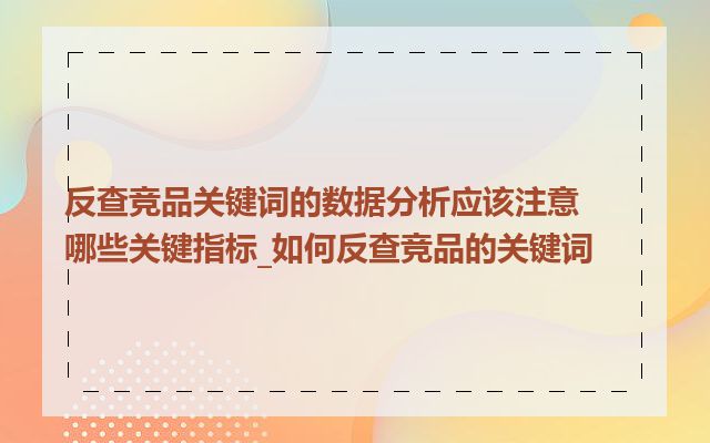 反查竞品关键词的数据分析应该注意哪些关键指标_如何反查竞品的关键词
