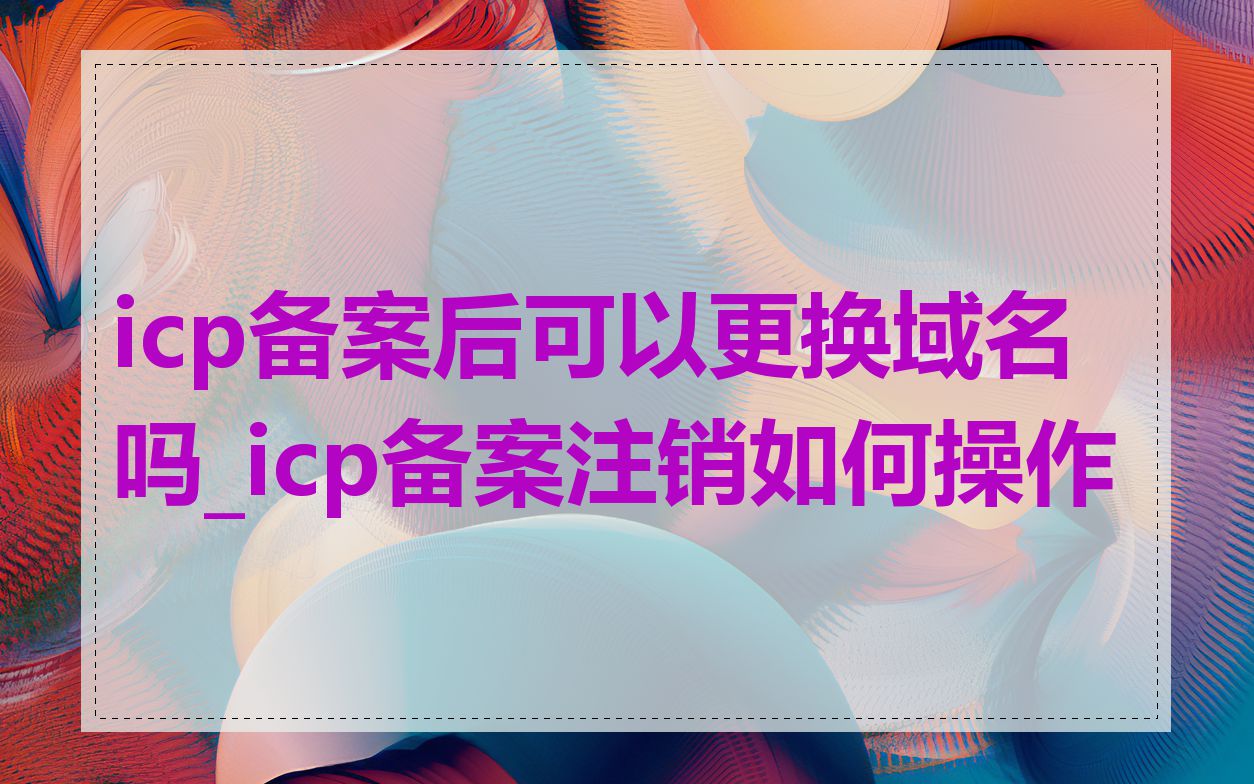 icp备案后可以更换域名吗_icp备案注销如何操作