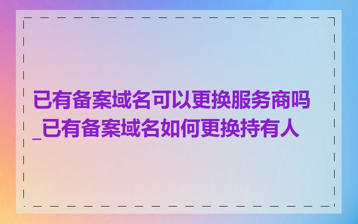 已有备案域名可以更换服务商吗_已有备案域名如何更换持有人