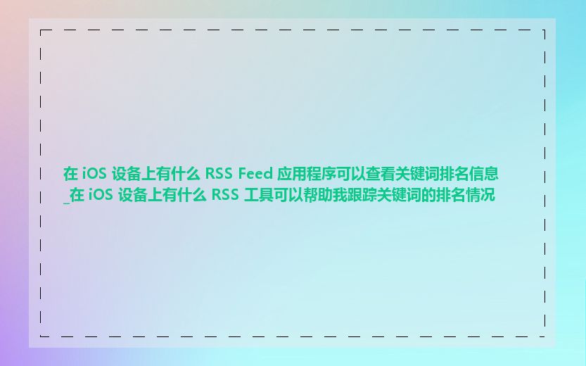 在 iOS 设备上有什么 RSS Feed 应用程序可以查看关键词排名信息_在 iOS 设备上有什么 RSS 工具可以帮助我跟踪关键词的排名情况