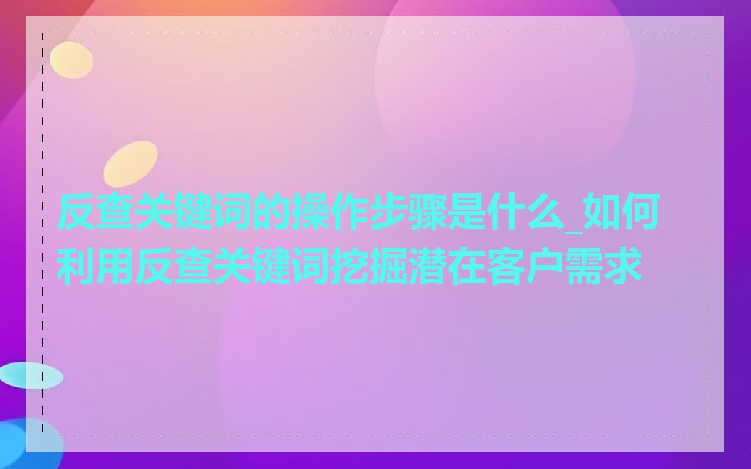 反查关键词的操作步骤是什么_如何利用反查关键词挖掘潜在客户需求