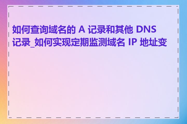 如何查询域名的 A 记录和其他 DNS 记录_如何实现定期监测域名 IP 地址变更