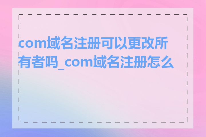 com域名注册可以更改所有者吗_com域名注册怎么做