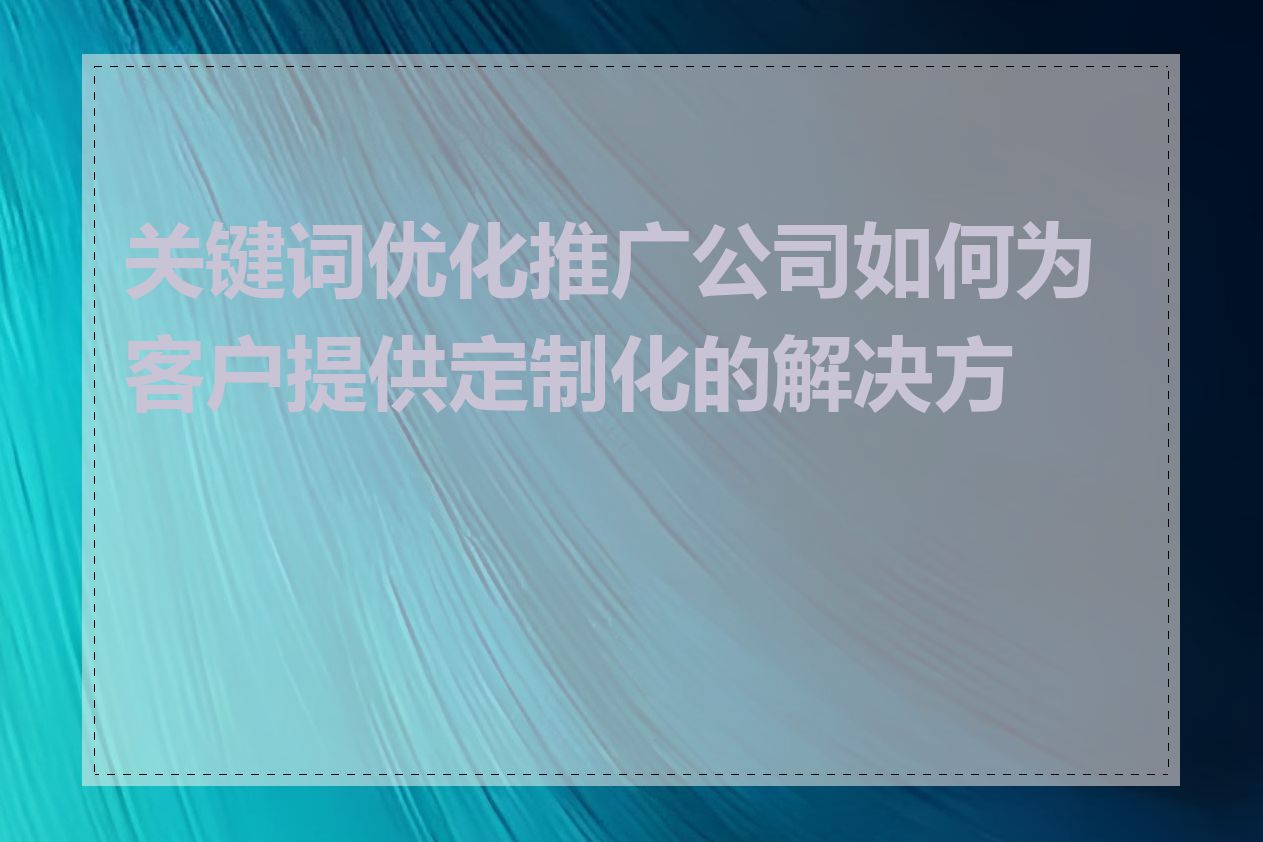 关键词优化推广公司如何为客户提供定制化的解决方案