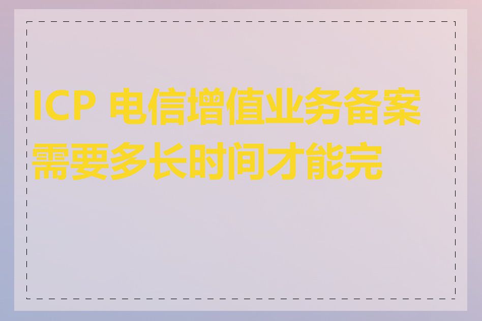 ICP 电信增值业务备案需要多长时间才能完成