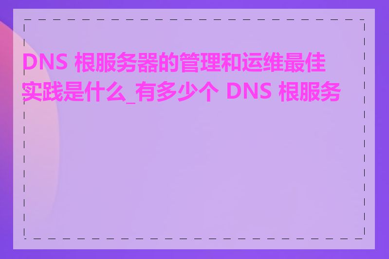 DNS 根服务器的管理和运维最佳实践是什么_有多少个 DNS 根服务器