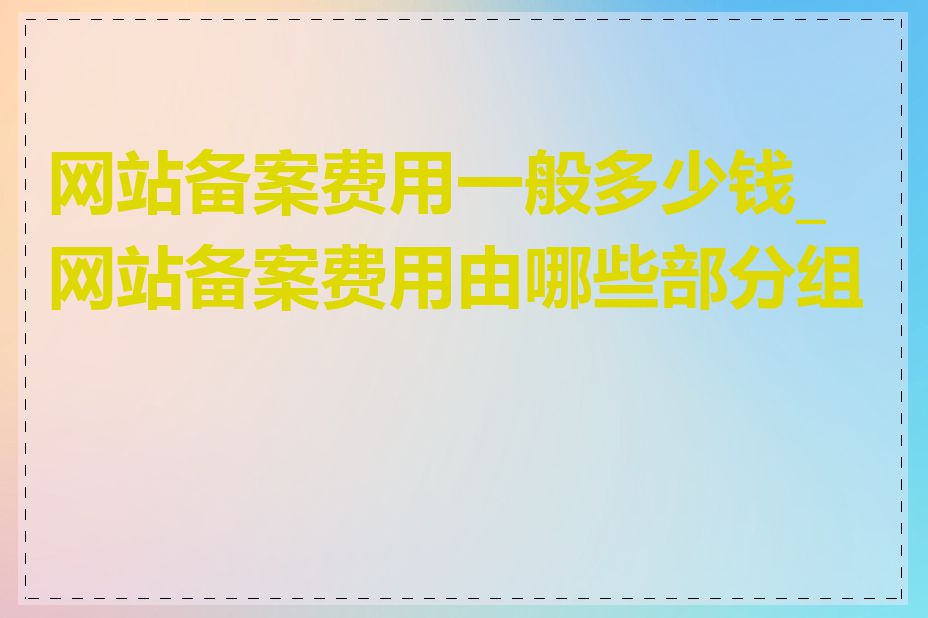 网站备案费用一般多少钱_网站备案费用由哪些部分组成