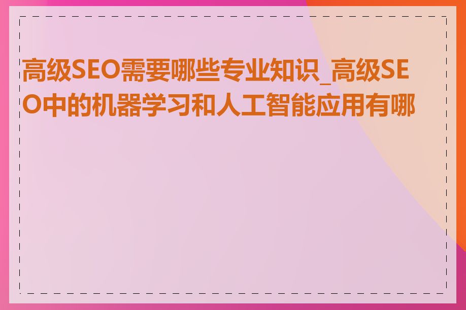 高级SEO需要哪些专业知识_高级SEO中的机器学习和人工智能应用有哪些