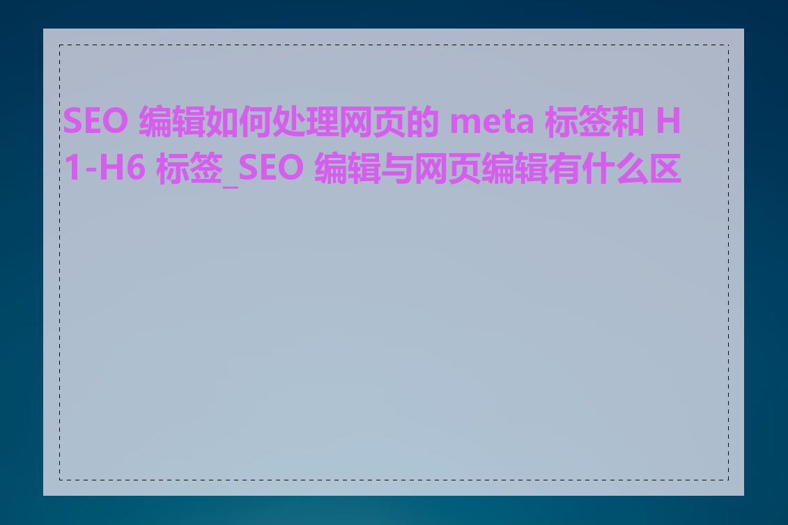 SEO 编辑如何处理网页的 meta 标签和 H1-H6 标签_SEO 编辑与网页编辑有什么区别