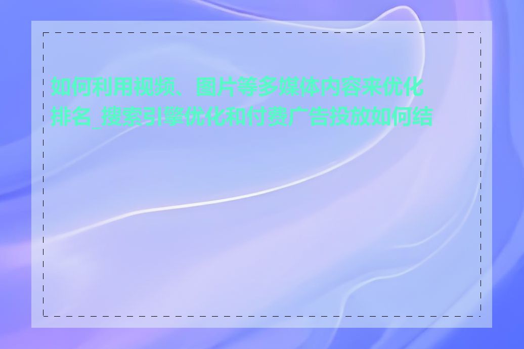 如何利用视频、图片等多媒体内容来优化排名_搜索引擎优化和付费广告投放如何结合