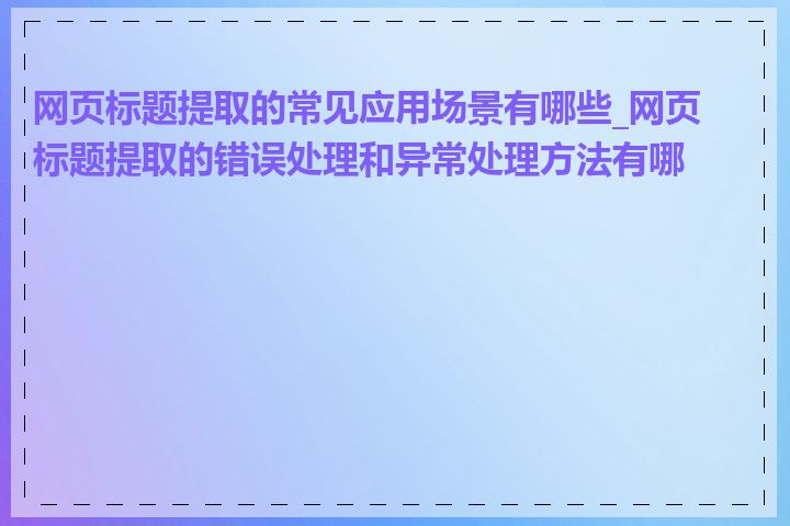 网页标题提取的常见应用场景有哪些_网页标题提取的错误处理和异常处理方法有哪些