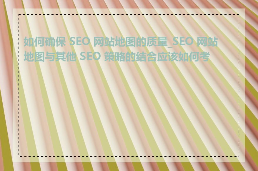 如何确保 SEO 网站地图的质量_SEO 网站地图与其他 SEO 策略的结合应该如何考虑