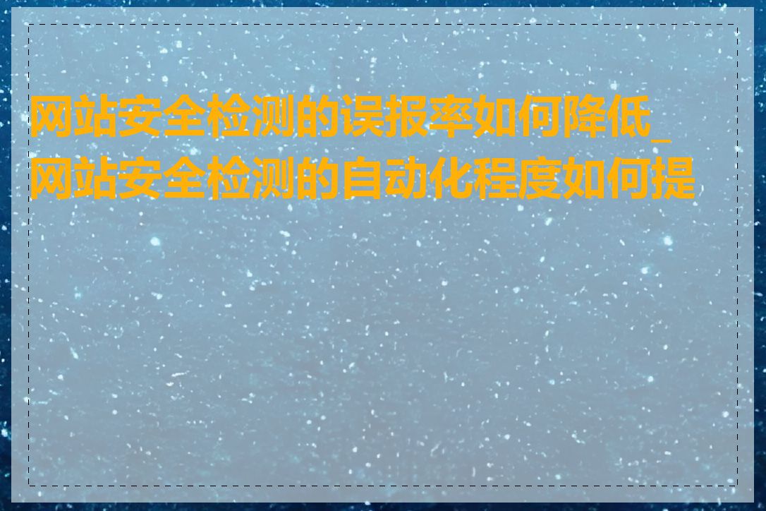 网站安全检测的误报率如何降低_网站安全检测的自动化程度如何提高