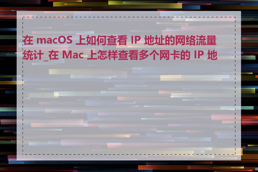 在 macOS 上如何查看 IP 地址的网络流量统计_在 Mac 上怎样查看多个网卡的 IP 地址