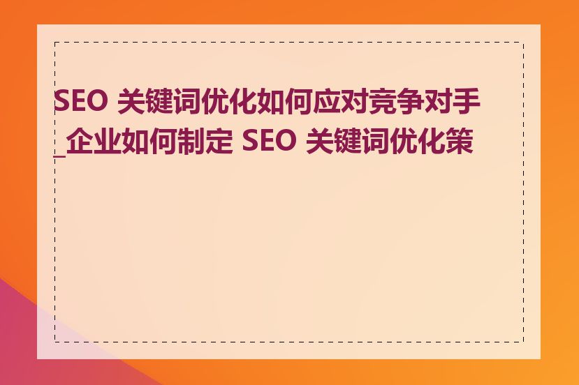 SEO 关键词优化如何应对竞争对手_企业如何制定 SEO 关键词优化策略
