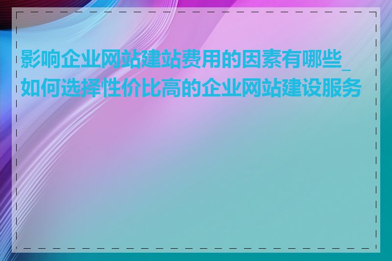 影响企业网站建站费用的因素有哪些_如何选择性价比高的企业网站建设服务商