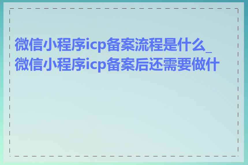 微信小程序icp备案流程是什么_微信小程序icp备案后还需要做什么