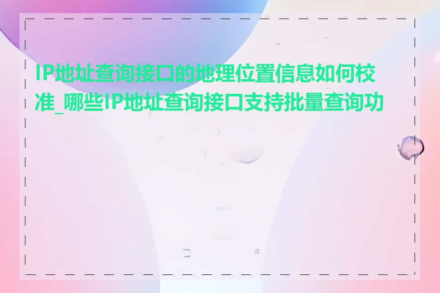 IP地址查询接口的地理位置信息如何校准_哪些IP地址查询接口支持批量查询功能