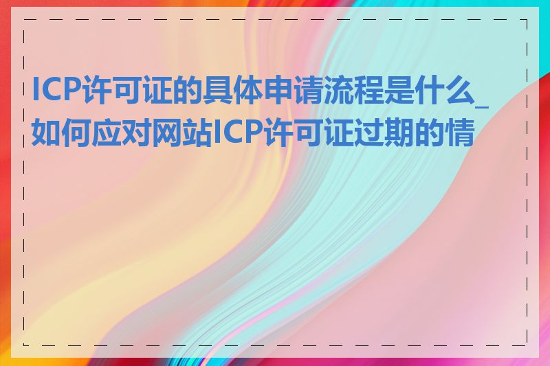 ICP许可证的具体申请流程是什么_如何应对网站ICP许可证过期的情况