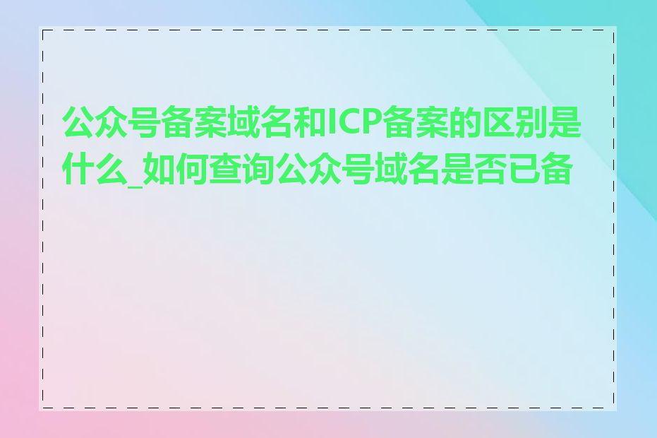 公众号备案域名和ICP备案的区别是什么_如何查询公众号域名是否已备案
