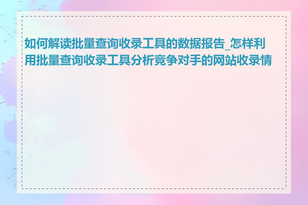 如何解读批量查询收录工具的数据报告_怎样利用批量查询收录工具分析竞争对手的网站收录情况