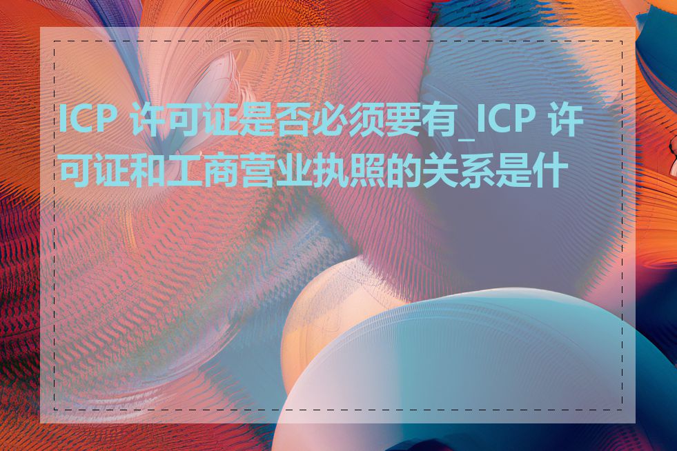 ICP 许可证是否必须要有_ICP 许可证和工商营业执照的关系是什么