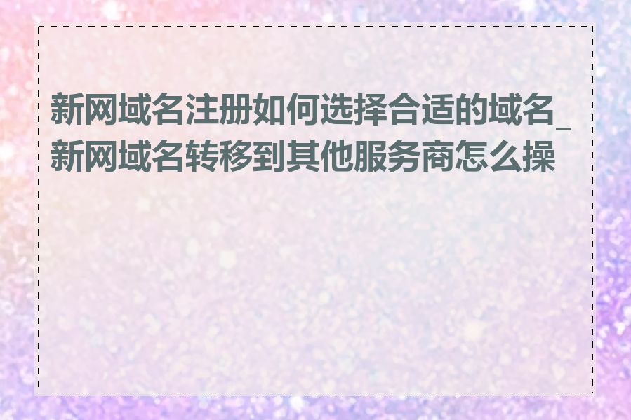 新网域名注册如何选择合适的域名_新网域名转移到其他服务商怎么操作