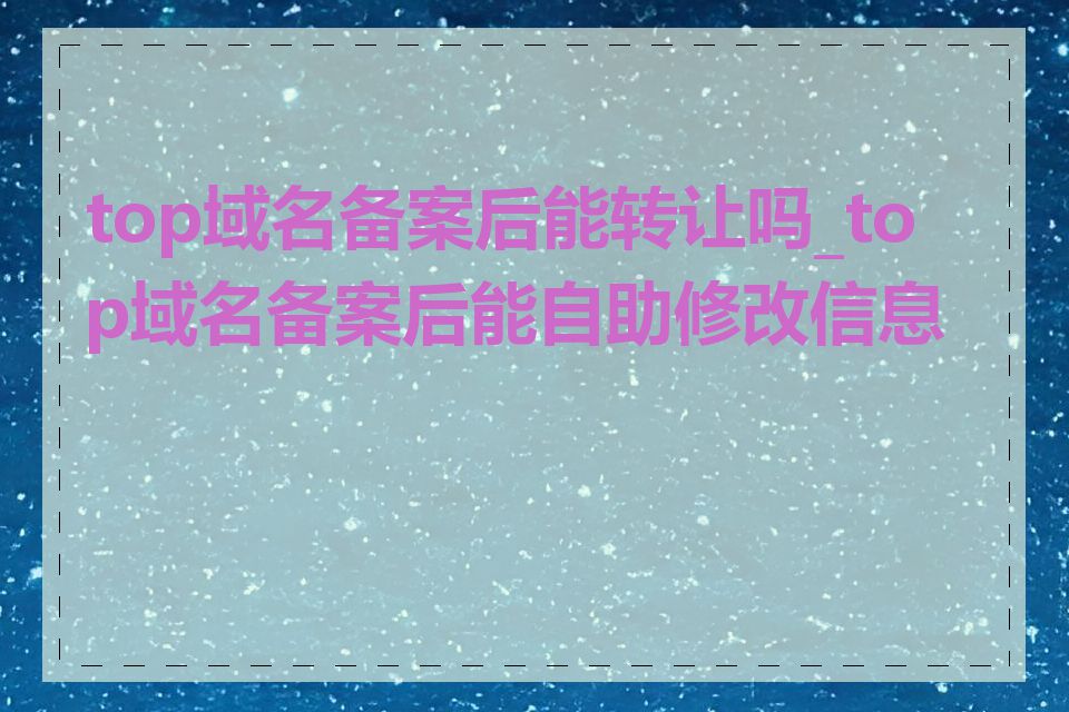 top域名备案后能转让吗_top域名备案后能自助修改信息吗