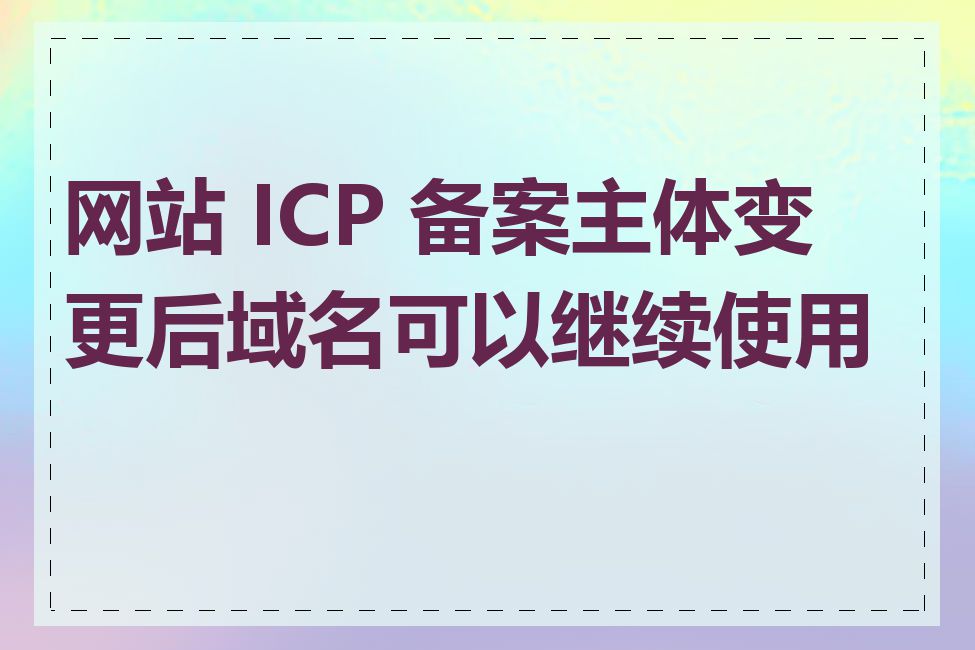 网站 ICP 备案主体变更后域名可以继续使用吗