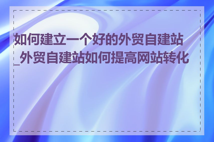 如何建立一个好的外贸自建站_外贸自建站如何提高网站转化率