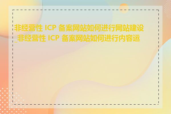 非经营性 ICP 备案网站如何进行网站建设_非经营性 ICP 备案网站如何进行内容运营